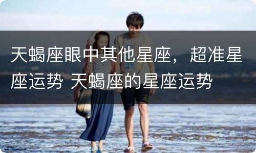 天蝎座眼中其他星座，超准星座运势 天蝎座的星座运势