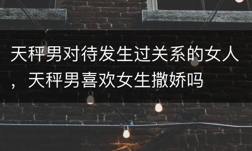 天秤男对待发生过关系的女人，天秤男喜欢女生撒娇吗