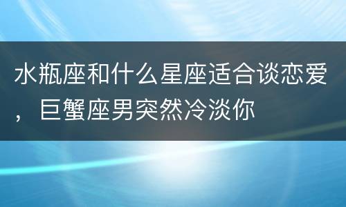 水瓶座和什么星座适合谈恋爱，巨蟹座男突然冷淡你