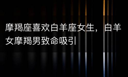 摩羯座喜欢白羊座女生，白羊女摩羯男致命吸引