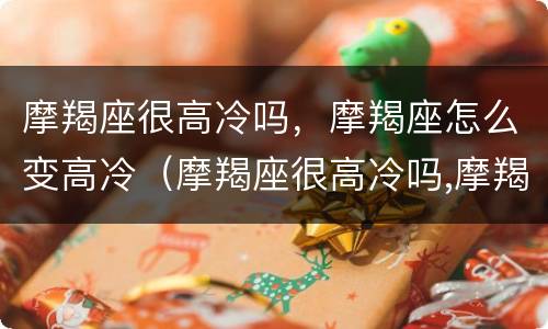 摩羯座很高冷吗，摩羯座怎么变高冷（摩羯座很高冷吗,摩羯座怎么变高冷了）