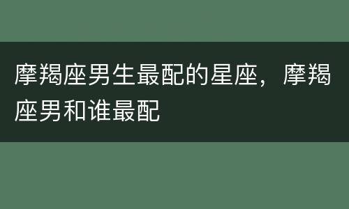 摩羯座男生最配的星座，摩羯座男和谁最配