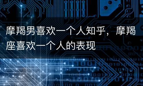 摩羯男喜欢一个人知乎，摩羯座喜欢一个人的表现