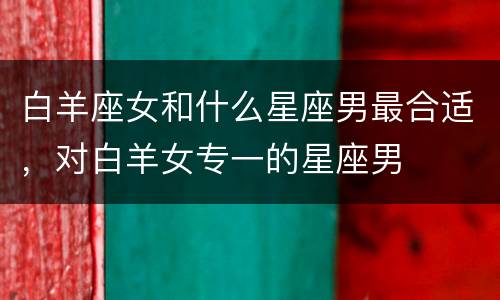 白羊座女和什么星座男最合适，对白羊女专一的星座男