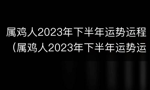 属鸡人2023年下半年运势运程（属鸡人2023年下半年运势运程女性）