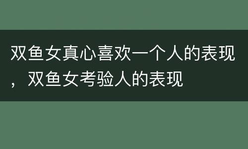 双鱼女真心喜欢一个人的表现，双鱼女考验人的表现