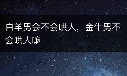 白羊男会不会哄人，金牛男不会哄人嘛