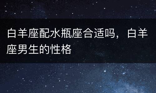 白羊座配水瓶座合适吗，白羊座男生的性格