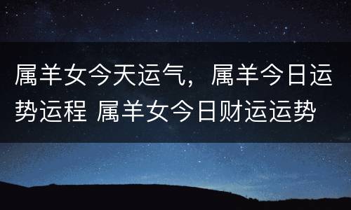 属羊女今天运气，属羊今日运势运程 属羊女今日财运运势