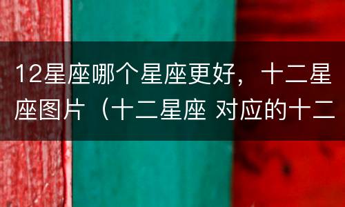 12星座哪个星座更好，十二星座图片（十二星座 对应的十二星座 图片）
