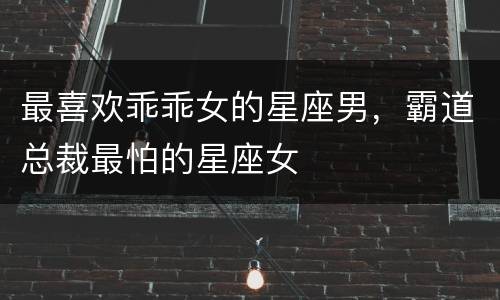 最喜欢乖乖女的星座男，霸道总裁最怕的星座女