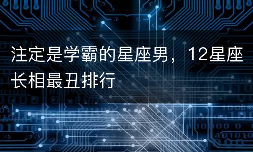 注定是学霸的星座男，12星座长相最丑排行