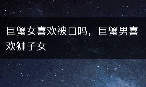 巨蟹女喜欢被口吗，巨蟹男喜欢狮子女