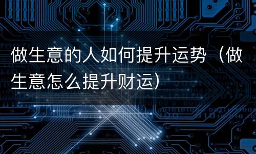 做生意的人如何提升运势（做生意怎么提升财运）
