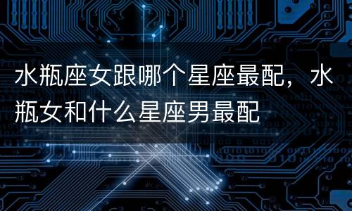 水瓶座女跟哪个星座最配，水瓶女和什么星座男最配