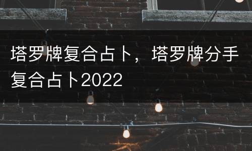 塔罗牌复合占卜，塔罗牌分手复合占卜2022