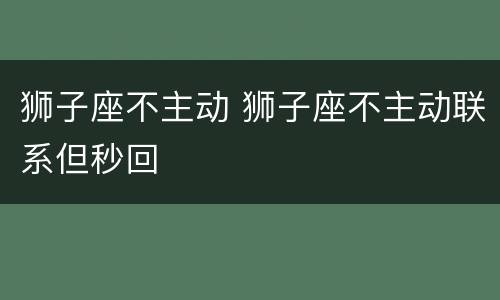 狮子座不主动 狮子座不主动联系但秒回
