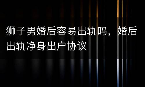 狮子男婚后容易出轨吗，婚后出轨净身出户协议