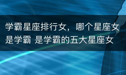 学霸星座排行女，哪个星座女是学霸 是学霸的五大星座女