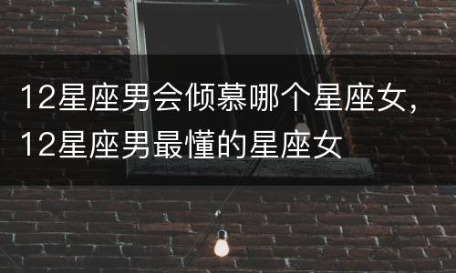12星座男会倾慕哪个星座女，12星座男最懂的星座女
