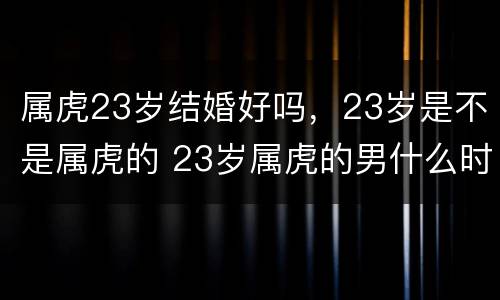 属虎23岁结婚好吗，23岁是不是属虎的 23岁属虎的男什么时候结婚好