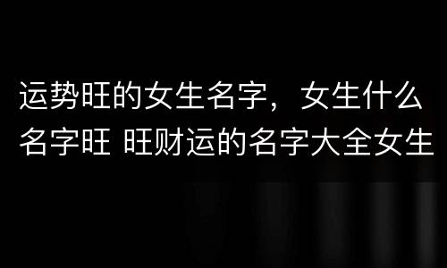 运势旺的女生名字，女生什么名字旺 旺财运的名字大全女生
