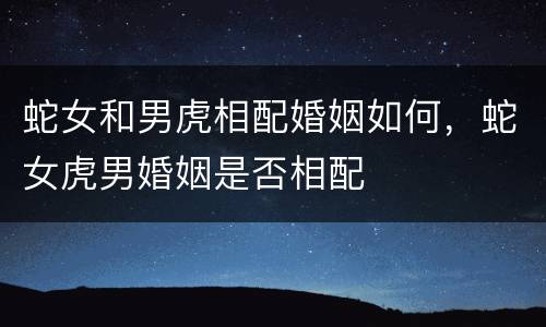 蛇女和男虎相配婚姻如何，蛇女虎男婚姻是否相配
