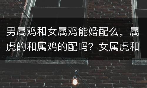男属鸡和女属鸡能婚配么，属虎的和属鸡的配吗？女属虎和男属鸡配吗？详细？
