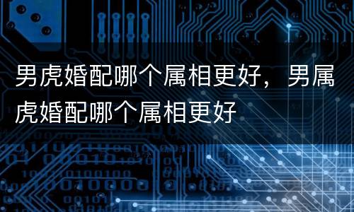 男虎婚配哪个属相更好，男属虎婚配哪个属相更好
