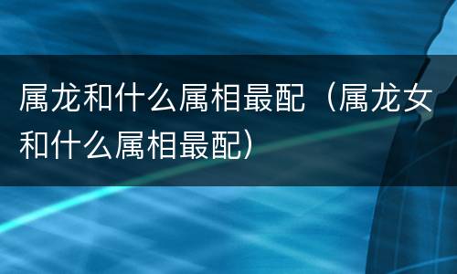 属龙和什么属相最配（属龙女和什么属相最配）