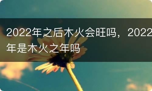 2022年之后木火会旺吗，2022年是木火之年吗