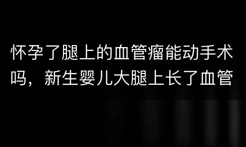 怀孕了腿上的血管瘤能动手术吗，新生婴儿大腿上长了血管瘤严重吗