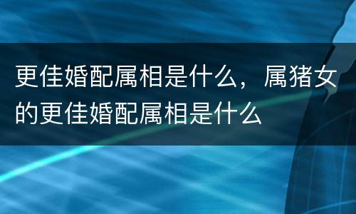 更佳婚配属相是什么，属猪女的更佳婚配属相是什么