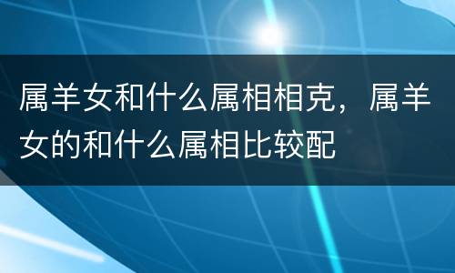 属羊女和什么属相相克，属羊女的和什么属相比较配