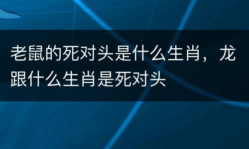 老鼠的死对头是什么生肖，龙跟什么生肖是死对头