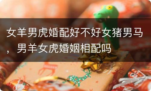 女羊男虎婚配好不好女猪男马，男羊女虎婚姻相配吗