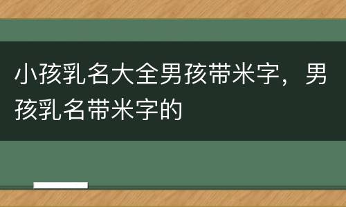 小孩乳名大全男孩带米字，男孩乳名带米字的