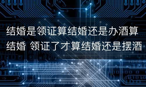 结婚是领证算结婚还是办酒算结婚 领证了才算结婚还是摆酒了才算结婚