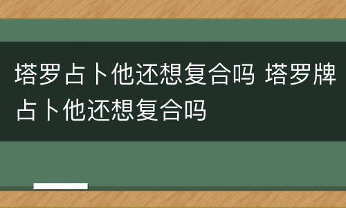塔罗占卜他还想复合吗 塔罗牌占卜他还想复合吗