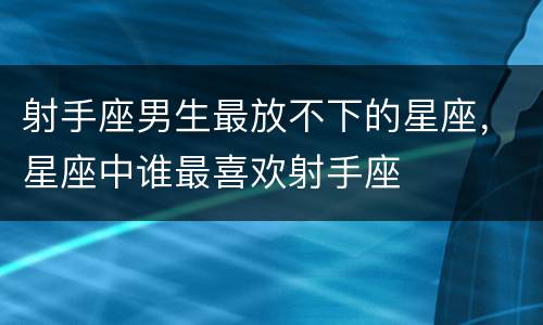 射手座男生最放不下的星座，星座中谁最喜欢射手座