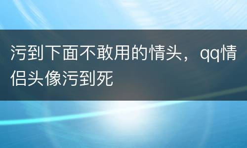 污到下面不敢用的情头，qq情侣头像污到死