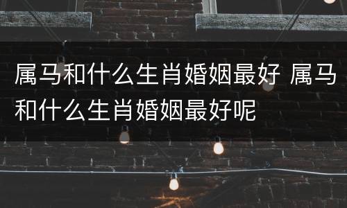 属马和什么生肖婚姻最好 属马和什么生肖婚姻最好呢