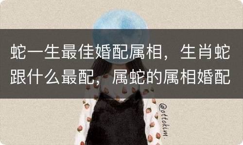 蛇一生最佳婚配属相，生肖蛇跟什么最配，属蛇的属相婚配表