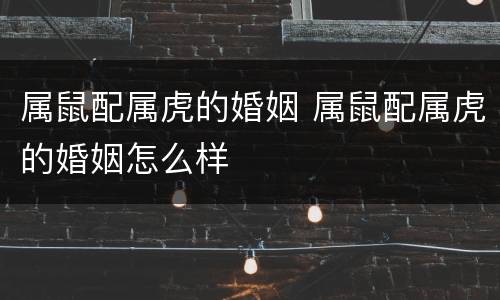 属鼠配属虎的婚姻 属鼠配属虎的婚姻怎么样