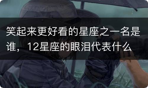 笑起来更好看的星座之一名是谁，12星座的眼泪代表什么