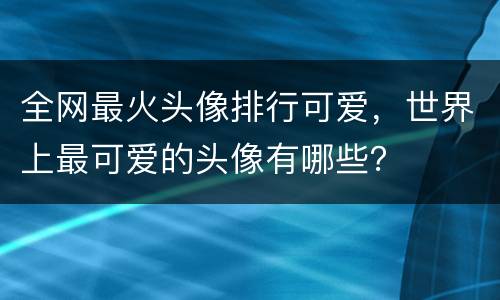 全网最火头像排行可爱，世界上最可爱的头像有哪些？