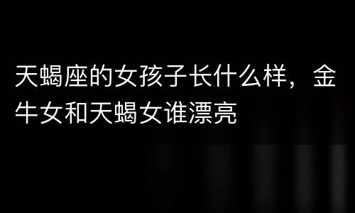 天蝎座的女孩子长什么样，金牛女和天蝎女谁漂亮