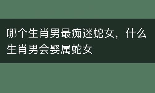 哪个生肖男最痴迷蛇女，什么生肖男会娶属蛇女