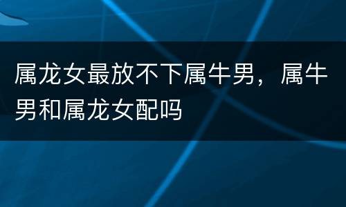属龙女最放不下属牛男，属牛男和属龙女配吗
