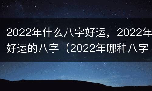 2022年什么八字好运，2022年好运的八字（2022年哪种八字的人财运好）
